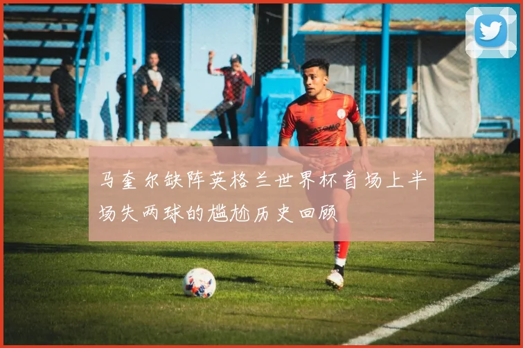 马奎尔缺阵英格兰世界杯首场上半场失两球的尴尬历史回顾