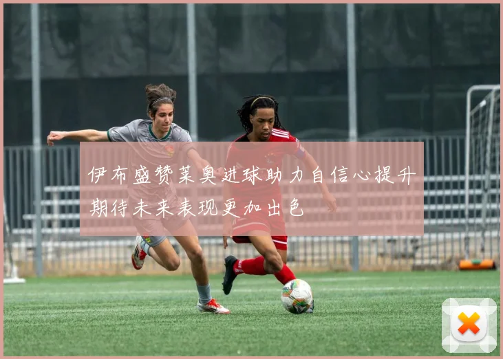 伊布盛赞莱奥进球助力自信心提升期待未来表现更加出色