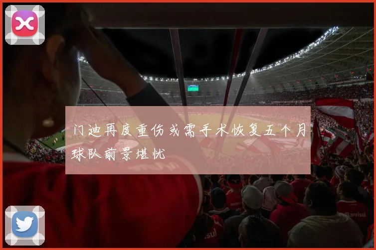 门迪再度重伤或需手术恢复五个月球队前景堪忧