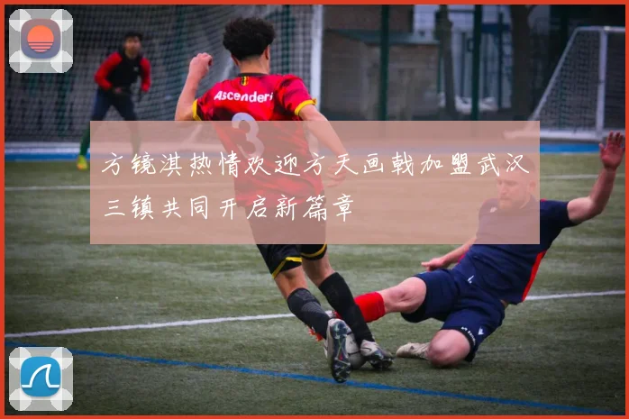 方镜淇热情欢迎方天画戟加盟武汉三镇共同开启新篇章