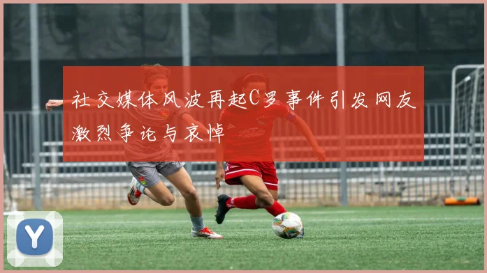 社交媒体风波再起C罗事件引发网友激烈争论与哀悼