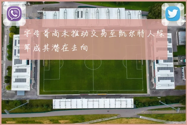 字母哥尚未推动交易至凯尔特人绿军成其潜在去向