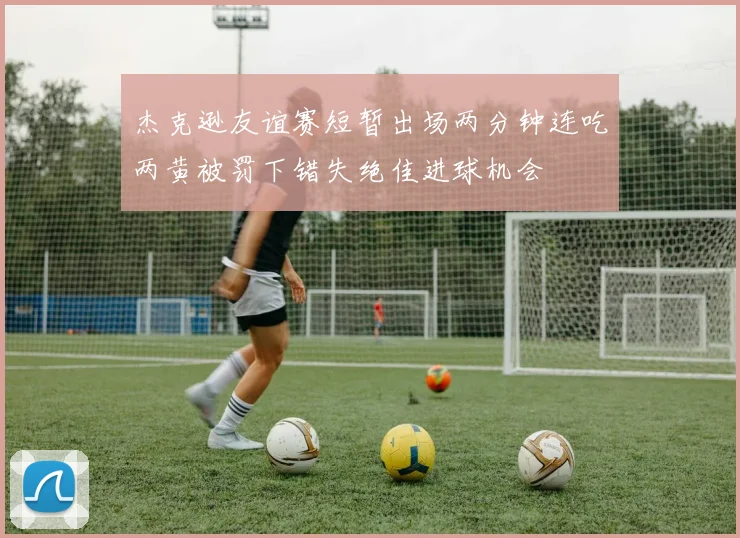 杰克逊友谊赛短暂出场两分钟连吃两黄被罚下错失绝佳进球机会