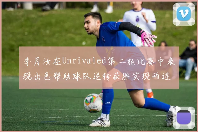李月汝在Unrivaled第二轮比赛中表现出色帮助球队逆转获胜实现两连胜