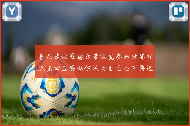 鲁尼建议图赫尔带沃克参加世界杯沃克回应感动但认为自己已不再适合
