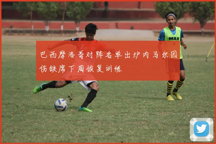 巴西摩洛哥对阵名单出炉内马尔因伤缺席下周恢复训练