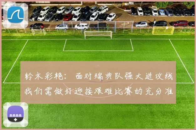铃木彩艳：面对瑞典队强大进攻线我们需做好迎接艰难比赛的充分准备