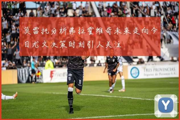 莫雷托分析弗拉霍维奇未来走向今日尤文决策时刻引人关注