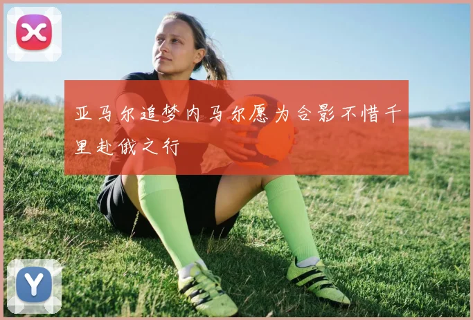 亚马尔追梦内马尔愿为合影不惜千里赴俄之行