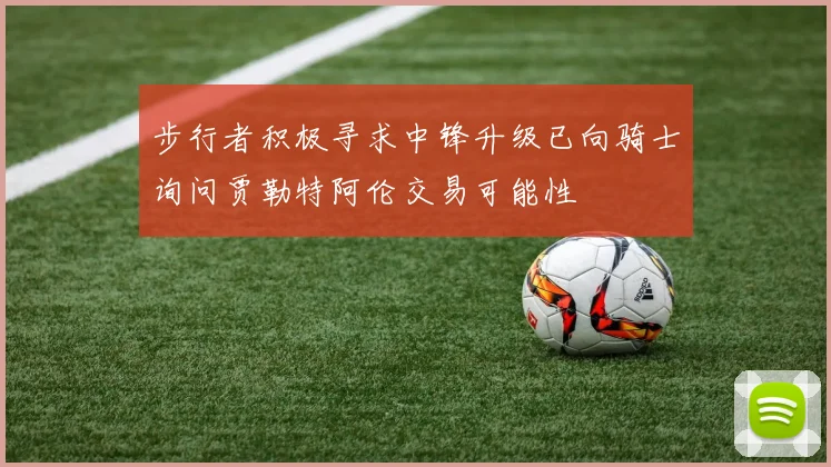 步行者积极寻求中锋升级已向骑士询问贾勒特阿伦交易可能性