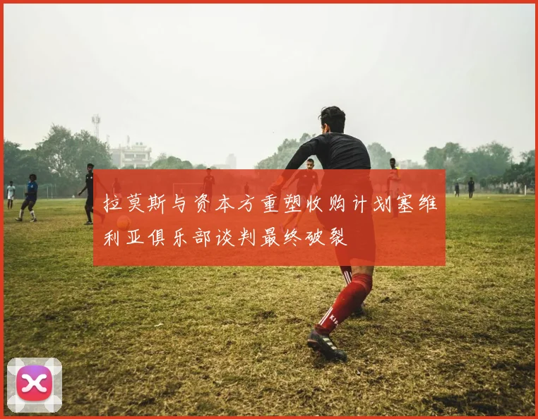 拉莫斯与资本方重塑收购计划塞维利亚俱乐部谈判最终破裂