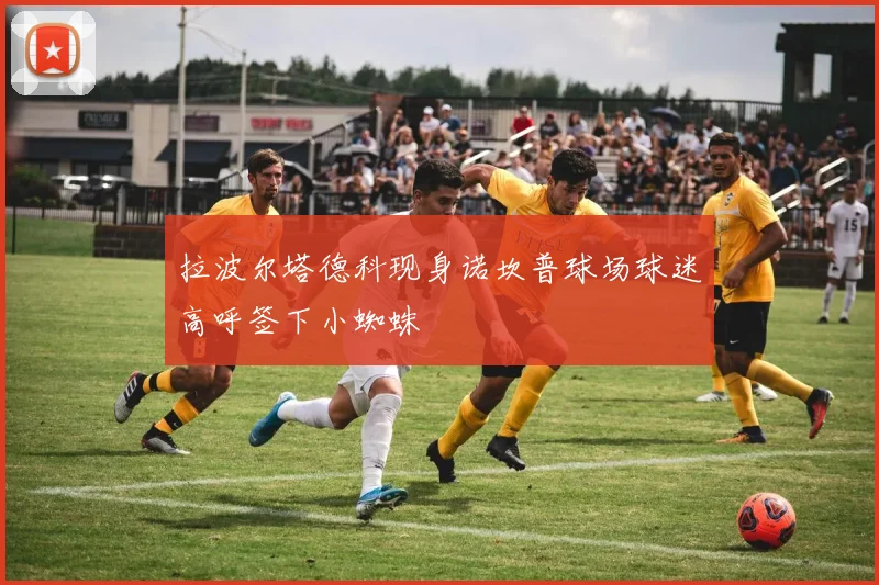 拉波尔塔德科现身诺坎普球场球迷高呼签下小蜘蛛