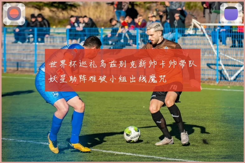 世界杯巡礼乌兹别克新帅卡帅带队妖星助阵难破小组出线魔咒