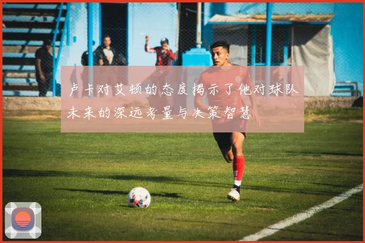 卢卡对艾顿的态度揭示了他对球队未来的深远考量与决策智慧