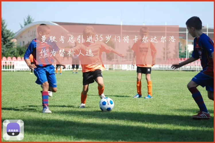 曼联考虑引进35岁门将卡尔达尔洛作为替补人选