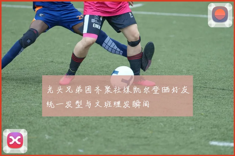 光头兄弟团齐聚社媒凯尔登晒好友统一发型与文班理发瞬间