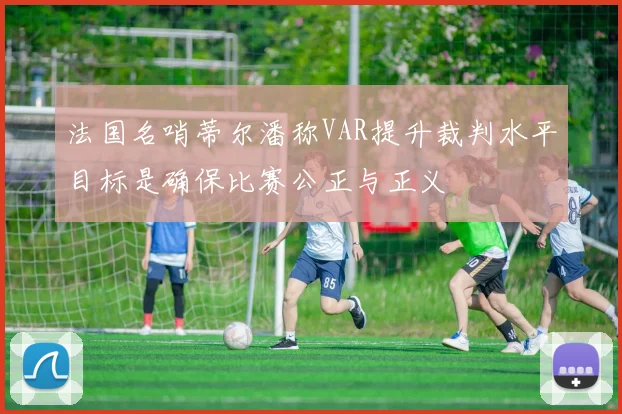 法国名哨蒂尔潘称VAR提升裁判水平目标是确保比赛公正与正义