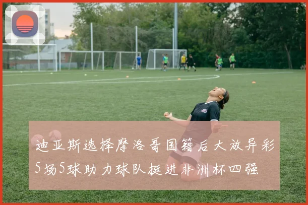 迪亚斯选择摩洛哥国籍后大放异彩5场5球助力球队挺进非洲杯四强