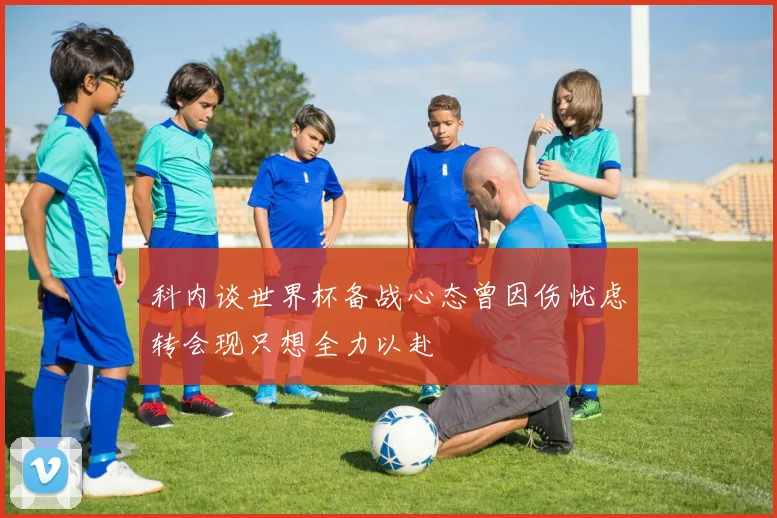 科内谈世界杯备战心态曾因伤忧虑转会现只想全力以赴