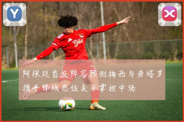 阿根廷首发阵容预测梅西与劳塔罗携手锋线恩佐麦卡掌控中场