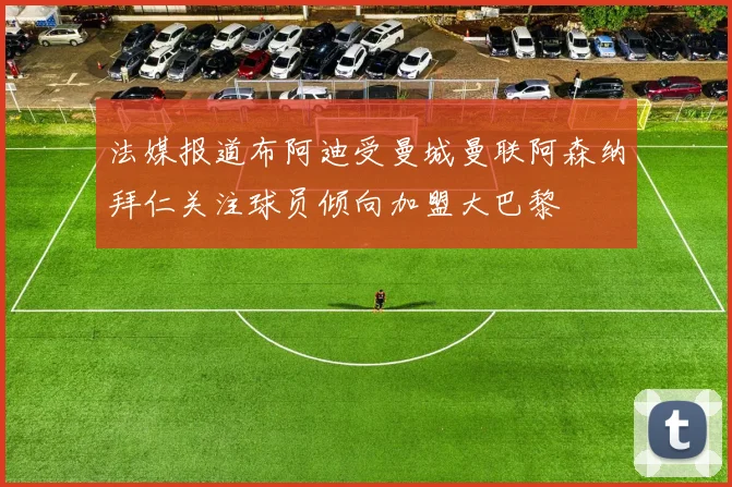 法媒报道布阿迪受曼城曼联阿森纳拜仁关注球员倾向加盟大巴黎
