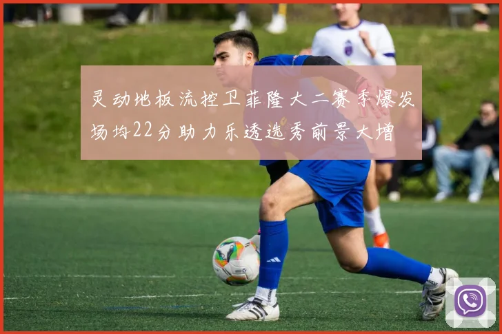 灵动地板流控卫菲隆大二赛季爆发场均22分助力乐透选秀前景大增