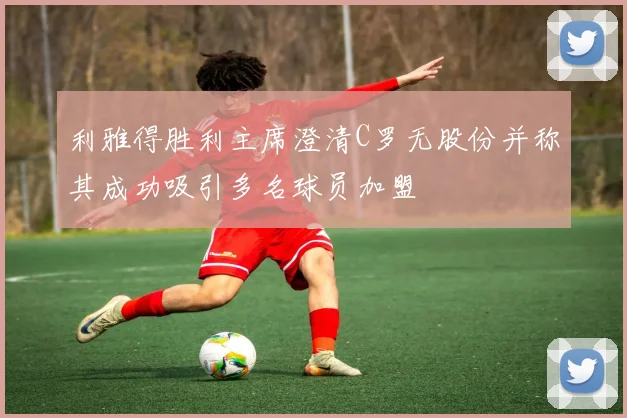 利雅得胜利主席澄清C罗无股份并称其成功吸引多名球员加盟