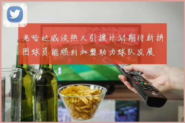 老哈达威谈热火引援计划期待新拼图球员能顺利加盟助力球队发展