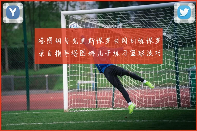 塔图姆与克里斯保罗共同训练保罗亲自指导塔图姆儿子练习篮球技巧